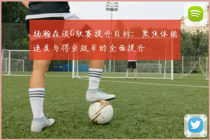 杨瀚森谈G联赛提升目标：聚焦体能速度与得分效率的全面提升
