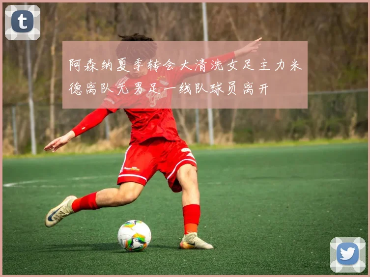 阿森纳夏季转会大清洗女足主力米德离队无男足一线队球员离开