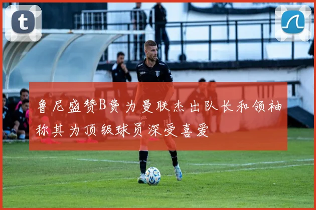 鲁尼盛赞B费为曼联杰出队长和领袖称其为顶级球员深受喜爱