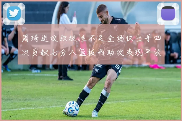 周琦进攻积极性不足全场仅出手四次贡献七分八篮板两助攻表现平淡