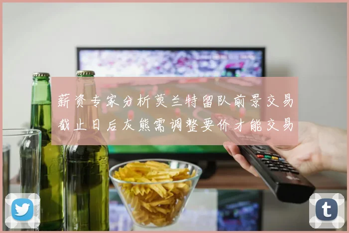 薪资专家分析莫兰特留队前景交易截止日后灰熊需调整要价才能交易