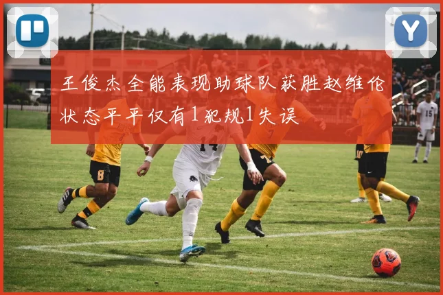 王俊杰全能表现助球队获胜赵维伦状态平平仅有1犯规1失误