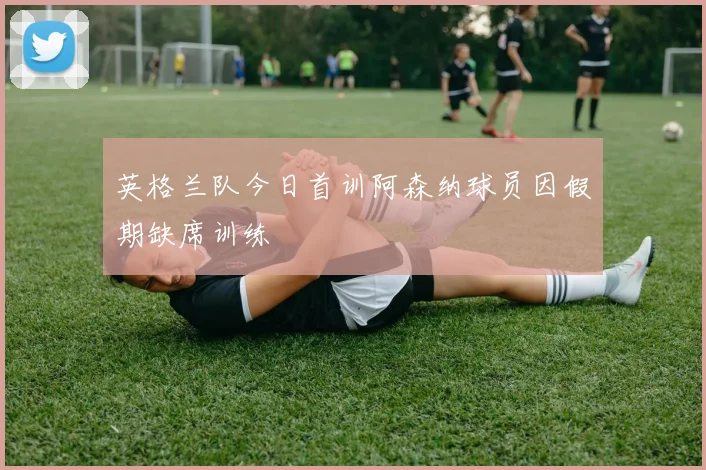 英格兰队今日首训阿森纳球员因假期缺席训练