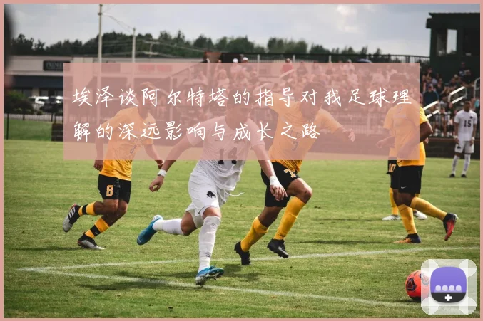 埃泽谈阿尔特塔的指导对我足球理解的深远影响与成长之路