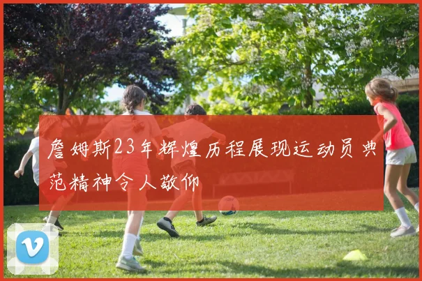 詹姆斯23年辉煌历程展现运动员典范精神令人敬仰