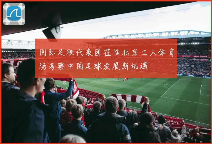 国际足联代表团莅临北京工人体育场考察中国足球发展新机遇