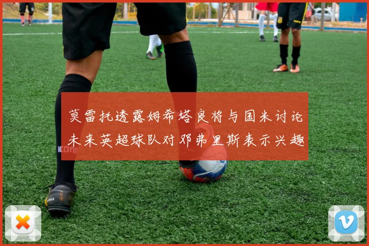 莫雷托透露姆希塔良将与国米讨论未来英超球队对邓弗里斯表示兴趣